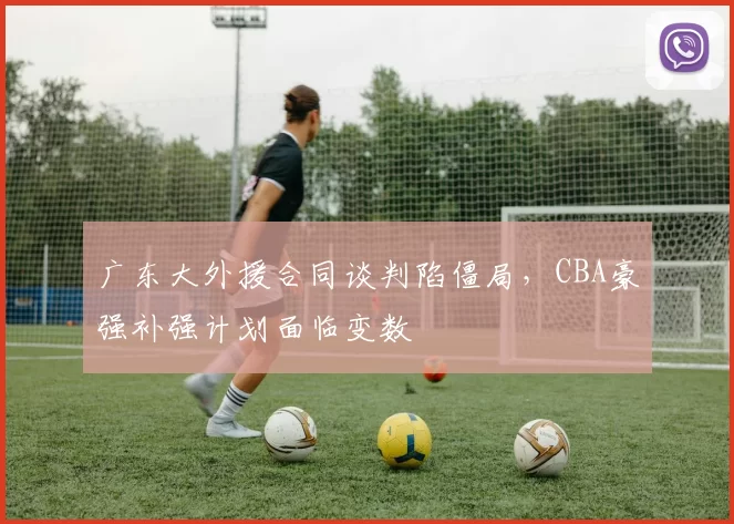 广东大外援合同谈判陷僵局，CBA豪强补强计划面临变数