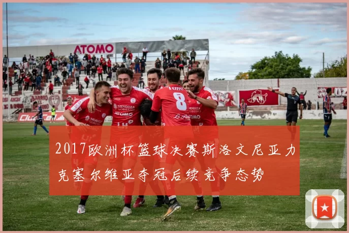 2017欧洲杯篮球决赛斯洛文尼亚力克塞尔维亚夺冠后续竞争态势