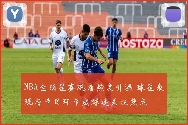 NBA全明星赛观看热度升温 球星表现与节目环节成球迷关注焦点