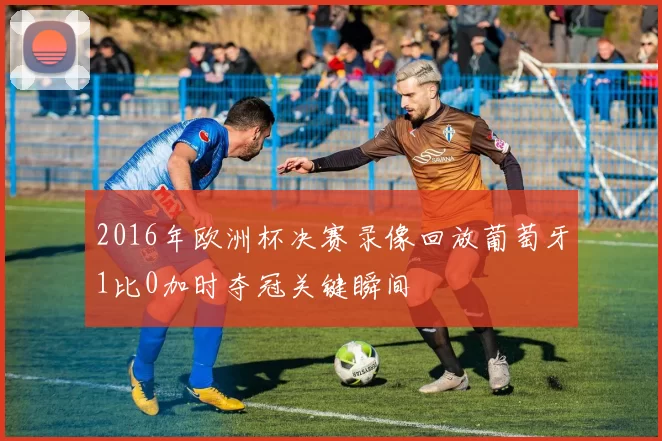 2016年欧洲杯决赛录像回放葡萄牙1比0加时夺冠关键瞬间