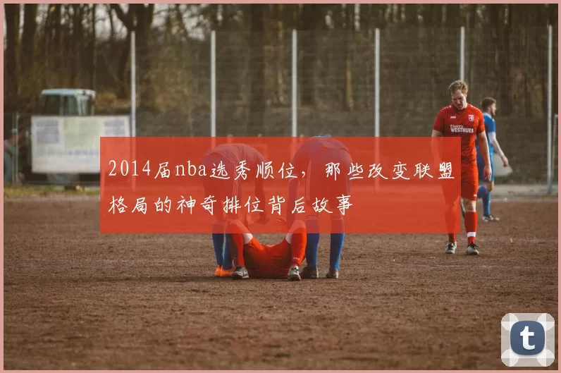 2014届nba选秀顺位，那些改变联盟格局的神奇排位背后故事