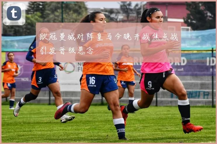 欧冠曼城对阵皇马今晚开战焦点战引发晋级悬念