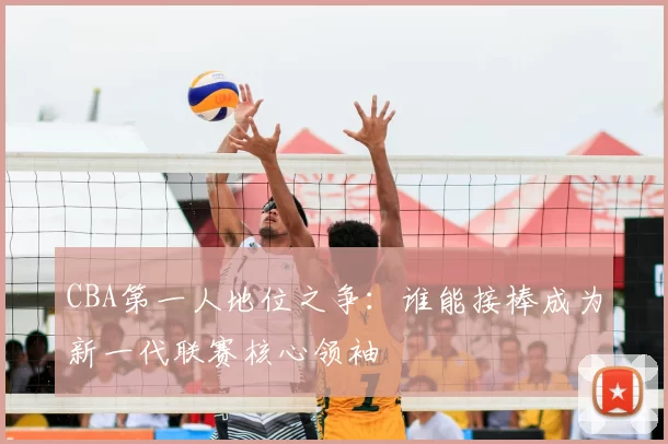 CBA第一人地位之争：谁能接棒成为新一代联赛核心领袖