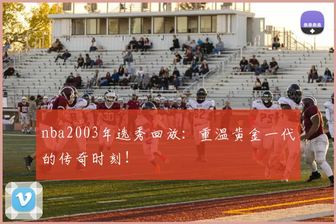 nba2003年选秀回放：重温黄金一代的传奇时刻！