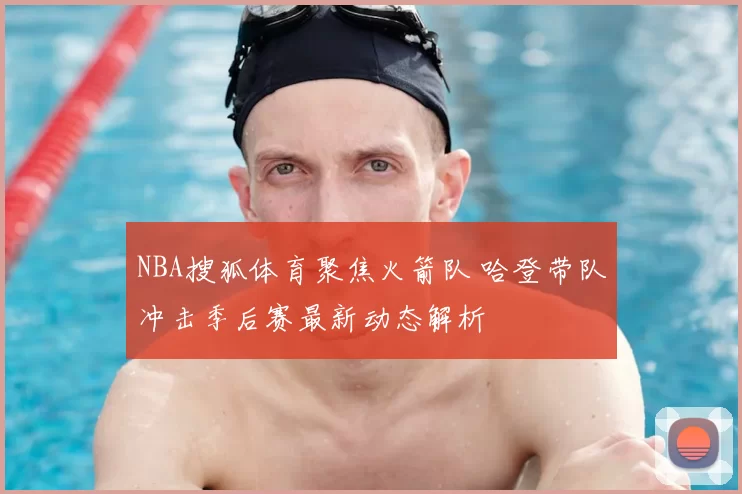NBA搜狐体育聚焦火箭队 哈登带队冲击季后赛最新动态解析