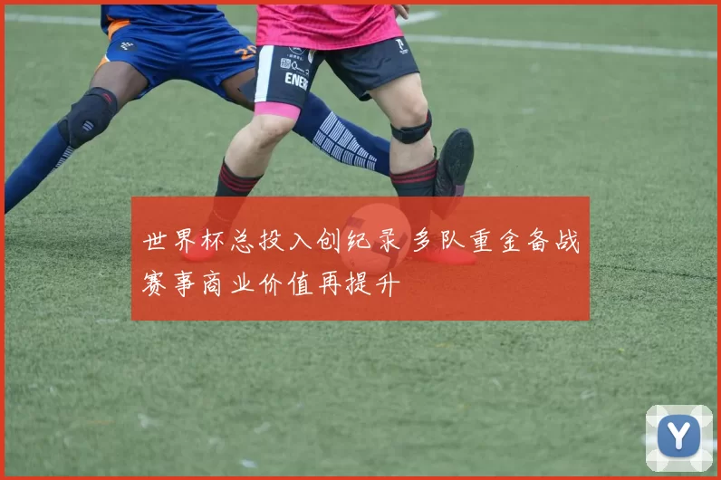 世界杯总投入创纪录 多队重金备战赛事商业价值再提升