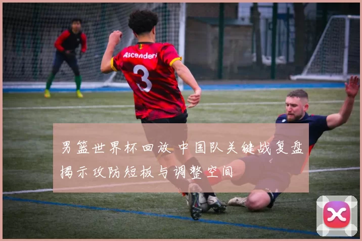 男篮世界杯回放 中国队关键战复盘揭示攻防短板与调整空间