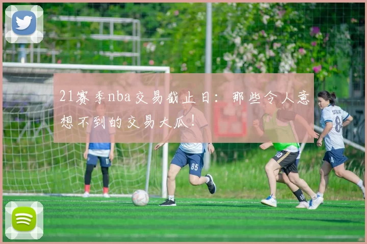 21赛季nba交易截止日：那些令人意想不到的交易大瓜！