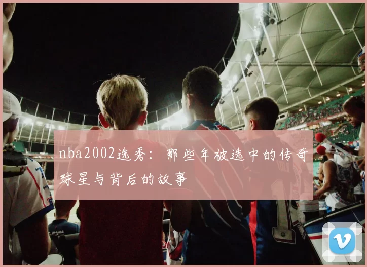 nba2002选秀：那些年被选中的传奇球星与背后的故事