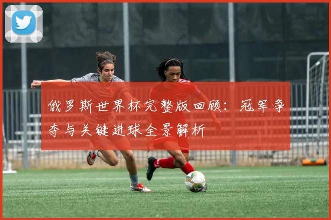 俄罗斯世界杯完整版回顾:冠军争夺与关键进球全景解析