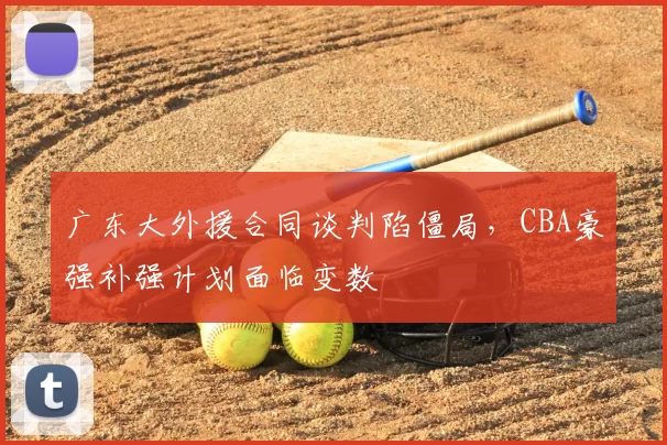 广东大外援合同谈判陷僵局，CBA豪强补强计划面临变数