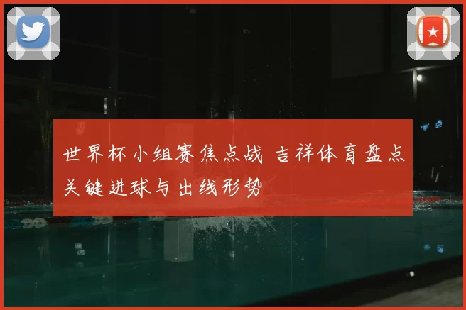世界杯小组赛焦点战 吉祥体育盘点关键进球与出线形势