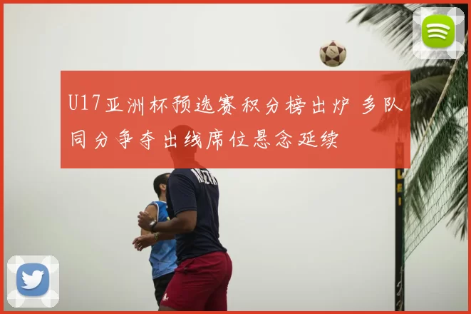 U17亚洲杯预选赛积分榜出炉 多队同分争夺出线席位悬念延续