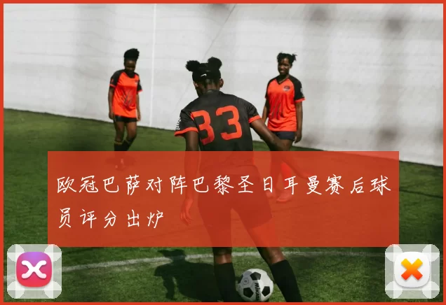 欧冠巴萨对阵巴黎圣日耳曼赛后球员评分出炉