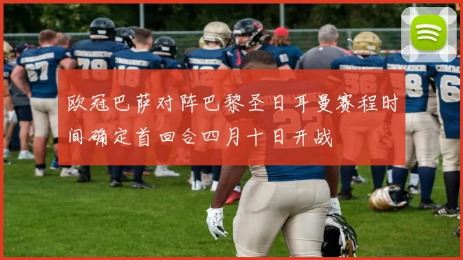 欧冠巴萨对阵巴黎圣日耳曼赛程时间确定首回合四月十日开战