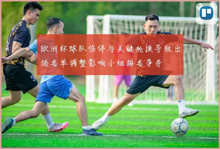 欧洲杯球队伤停与关键轮换导致出场名单调整影响小组排名争夺