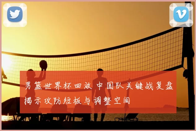 男篮世界杯回放 中国队关键战复盘揭示攻防短板与调整空间