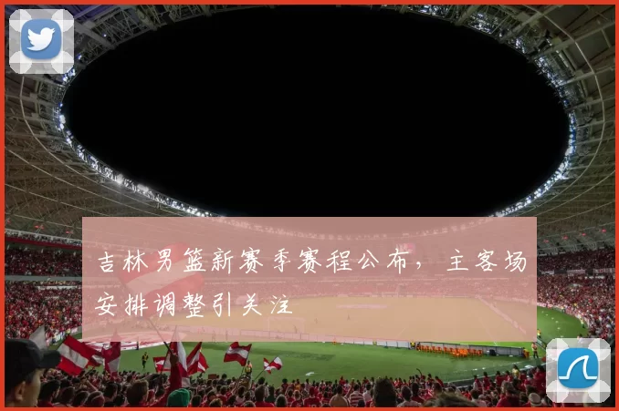 吉林男篮新赛季赛程公布，主客场安排调整引关注