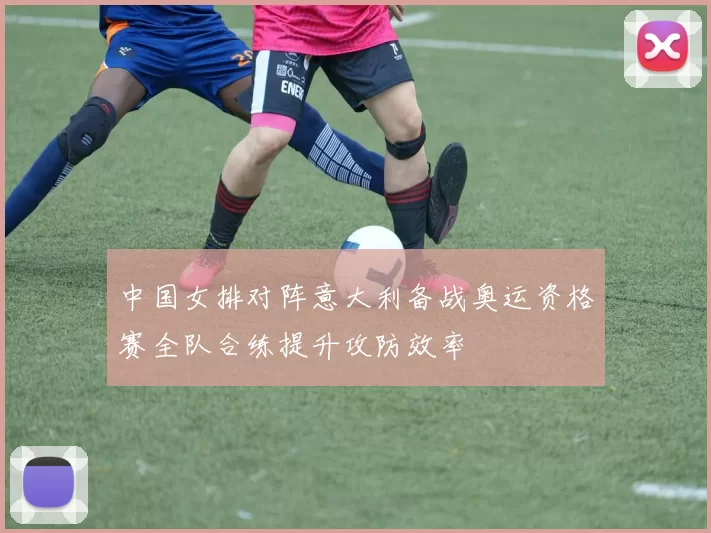 中国女排对阵意大利备战奥运资格赛全队合练提升攻防效率