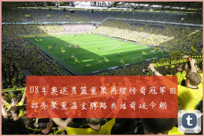 08年奥运男篮重聚再续传奇冠军旧部齐聚重温金牌路共话奇迹今朝