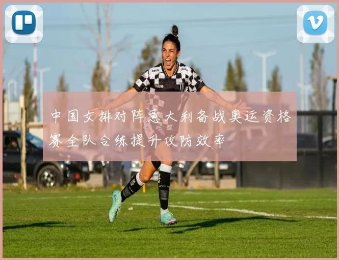中国女排对阵意大利备战奥运资格赛全队合练提升攻防效率