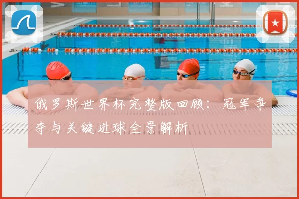 俄罗斯世界杯完整版回顾：冠军争夺与关键进球全景解析