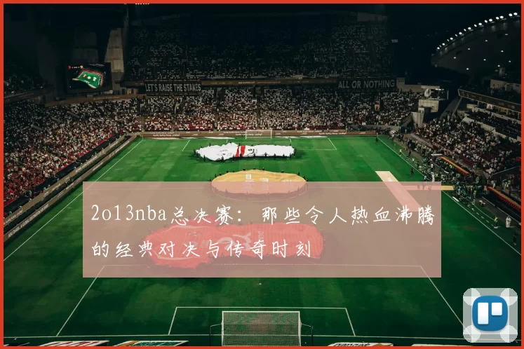 2o13nba总决赛：那些令人热血沸腾的经典对决与传奇时刻