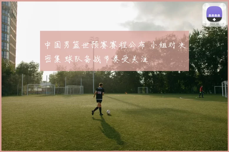 中国男篮世预赛赛程公布 小组对决密集 球队备战节奏受关注