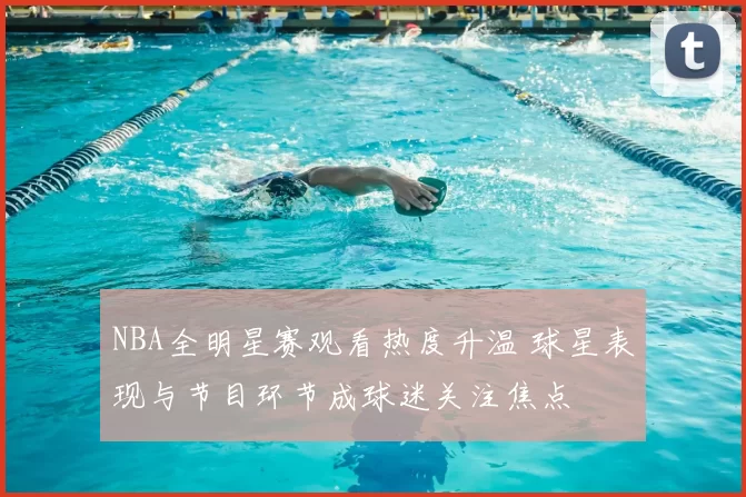 NBA全明星赛观看热度升温 球星表现与节目环节成球迷关注焦点