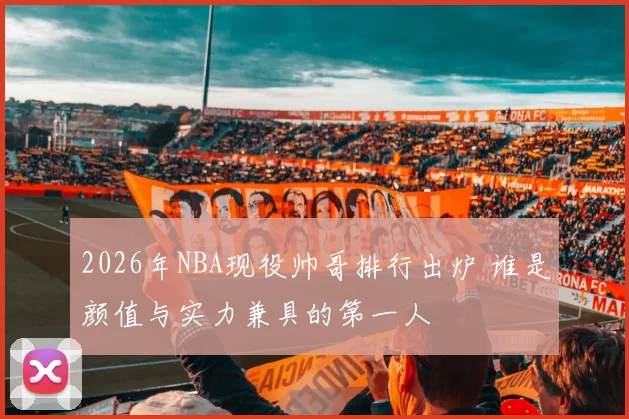 2026年NBA现役帅哥排行出炉 谁是颜值与实力兼具的第一人