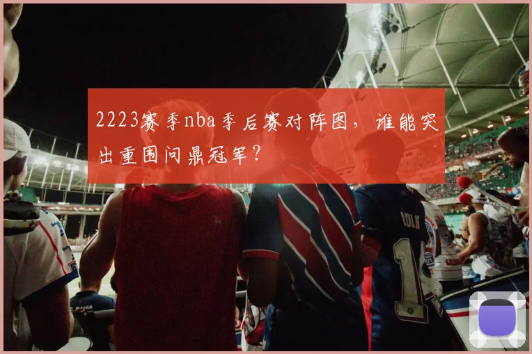 2223赛季nba季后赛对阵图,谁能突出重围问鼎冠军?