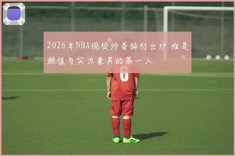 2026年NBA现役帅哥排行出炉 谁是颜值与实力兼具的第一人