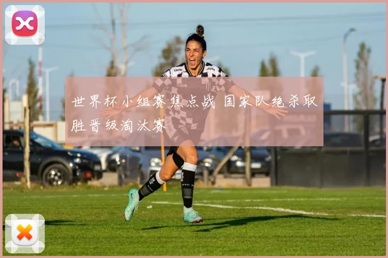 世界杯小组赛焦点战 国家队绝杀取胜晋级淘汰赛