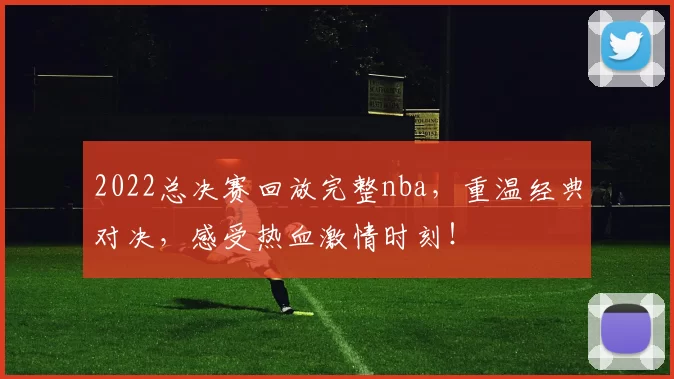2022总决赛回放完整nba，重温经典对决，感受热血激情时刻！