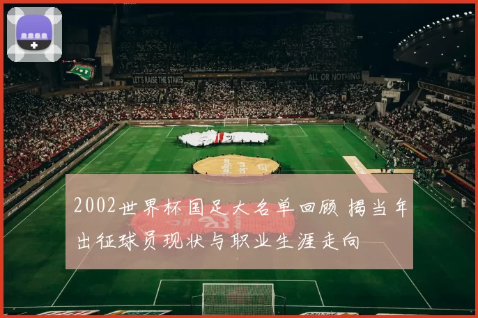 2002世界杯国足大名单回顾 揭当年出征球员现状与职业生涯走向