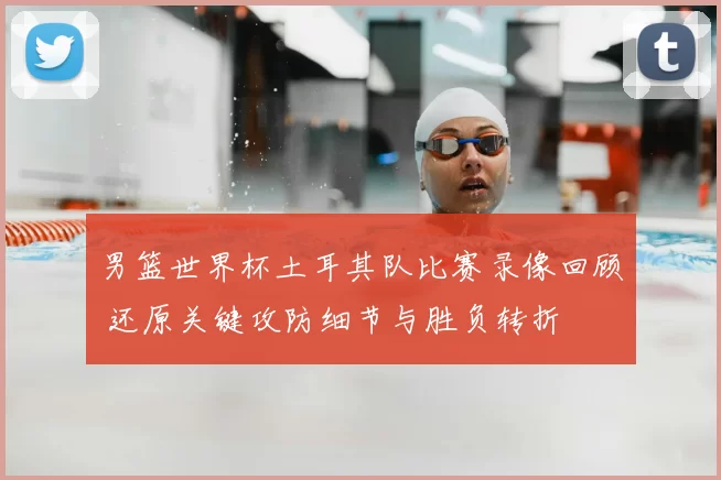 男篮世界杯土耳其队比赛录像回顾 还原关键攻防细节与胜负转折