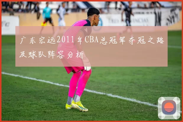 广东宏远2011年CBA总冠军夺冠之路及球队阵容分析