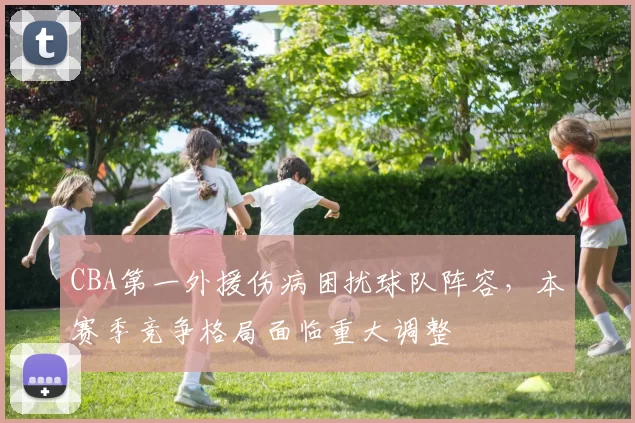 CBA第一外援伤病困扰球队阵容，本赛季竞争格局面临重大调整