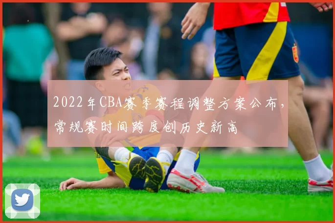 2022年CBA赛季赛程调整方案公布，常规赛时间跨度创历史新高