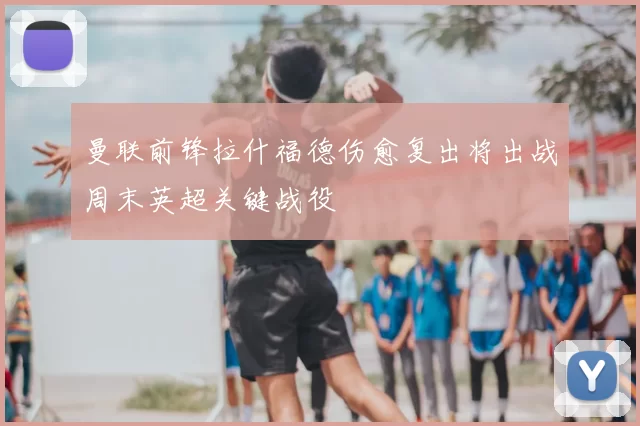 曼联前锋拉什福德伤愈复出将出战周末英超关键战役