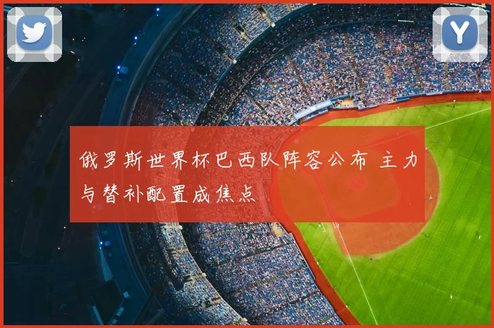 俄罗斯世界杯巴西队阵容公布 主力与替补配置成焦点