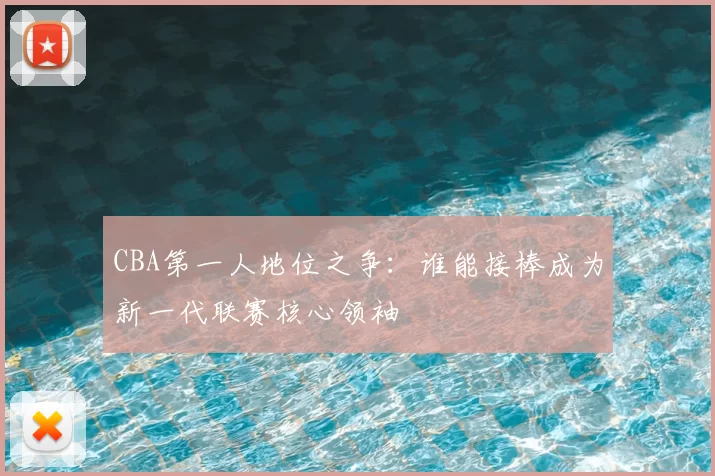 CBA第一人地位之争：谁能接棒成为新一代联赛核心领袖