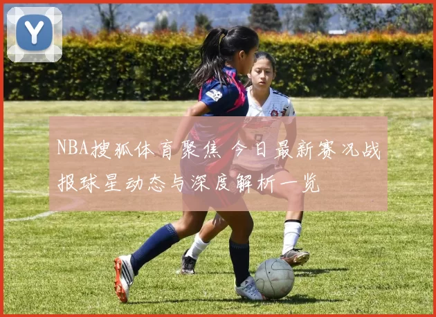 NBA搜狐体育聚焦 今日最新赛况战报球星动态与深度解析一览