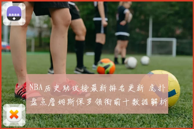 NBA历史助攻榜最新排名更新 虎扑盘点詹姆斯保罗领衔前十数据解析
