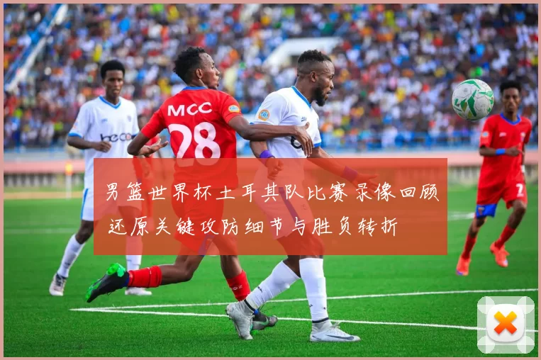 男篮世界杯土耳其队比赛录像回顾 还原关键攻防细节与胜负转折