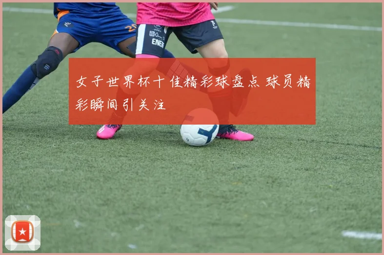女子世界杯十佳精彩球盘点 球员精彩瞬间引关注