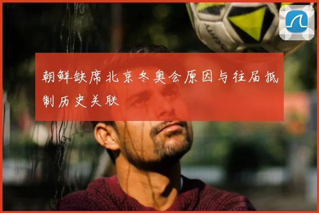 朝鲜缺席北京冬奥会原因与往届抵制历史关联