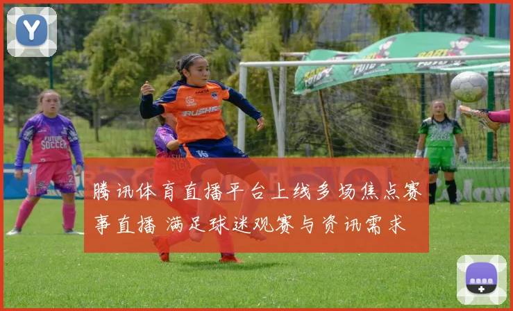 腾讯体育直播平台上线多场焦点赛事直播 满足球迷观赛与资讯需求