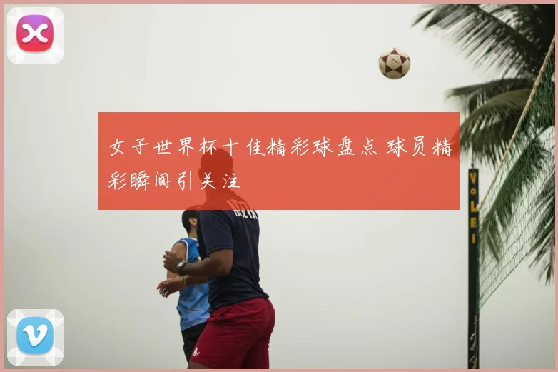 女子世界杯十佳精彩球盘点 球员精彩瞬间引关注
